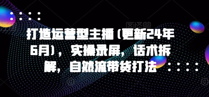 打造运营型主播(更新25年8月),实操录屏,话术拆解,自然流带货打法-网创资源地