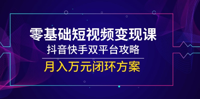 零基础短视频变现课,抖音快手双平台攻略,月入万元闭环方案-网创资源地