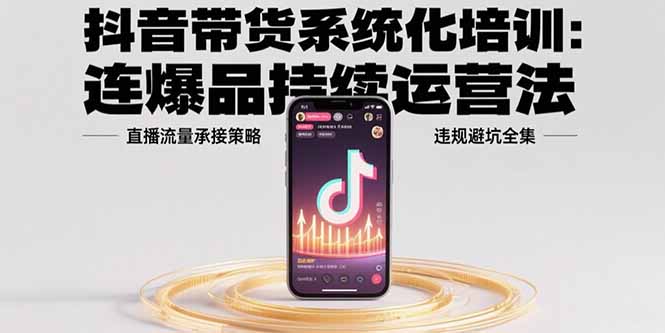 抖音带货系统化培训：连爆品持续运营法，直播流量承接策略，违规避坑全集-网创资源地