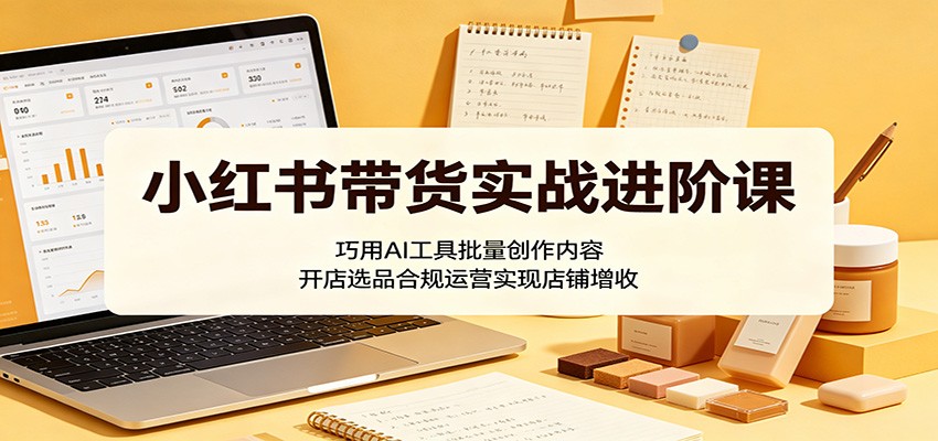 小红书带货实战进阶课:巧用AI工具批量创作内容,开店选品合规运营实现店铺增收-网创资源地