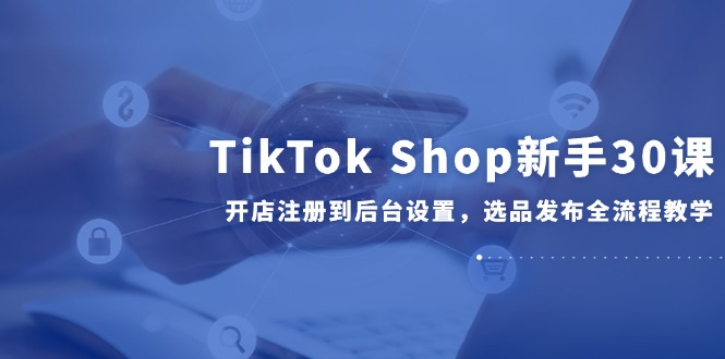 TikTok Shop新手30课,开店注册到后台设置,选品发布全流程教学-网创资源地