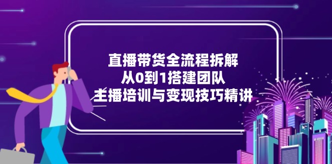直播带货全流程拆解:从0到1搭建团队,主播培训与变现技巧精讲-网创资源地