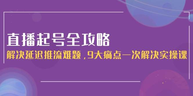 直播起号全攻略：解决延迟推流难题，9大痛点一次解决实操课-网创资源地