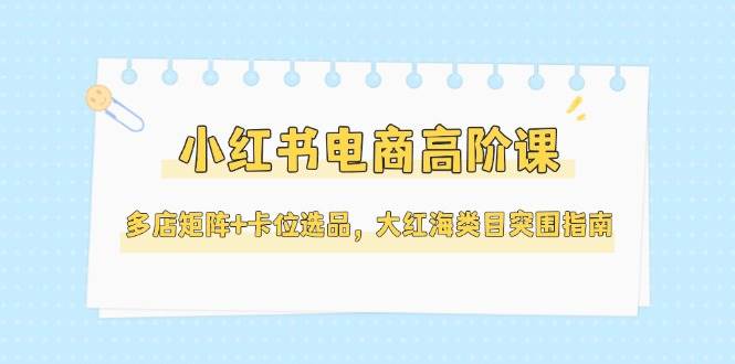 小红书电商高阶课，多店矩阵+卡位选品，大红海类目突围指南(更新5月)-网创资源地