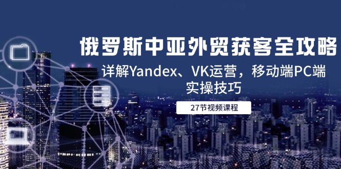 俄罗斯中亚外贸获客全攻略,详解Yandex、VK运营,移动端PC端实操技巧-网创资源地