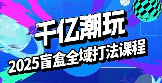 2025盲盒全域全套打法课,盲盒起号、选品、话术、私域等