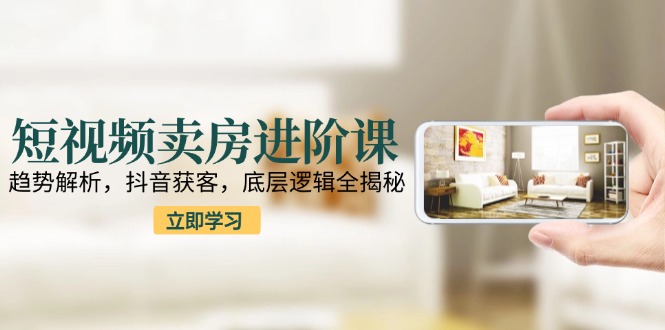 短视频卖房进阶课：趋势解析，抖音获客，底层逻辑全揭秘-网创资源地